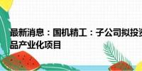 最新消息：国机精工：子公司拟投资年产6.2亿克拉RVD产品产业化项目