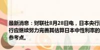 最新消息：财联社8月28日电，日本央行副行长冰见野良三称，日本央行应继续努力完善其估算日本中性利率的方法，并将其结果作为有用的参考点。