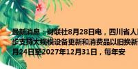 最新消息：财联社8月28日电，四川省人民政府办公厅印发《关于进一步支持大规模设备更新和消费品以旧换新的若干政策措施》，2024年7月24日至2027年12月31日，每年安