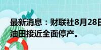 最新消息：财联社8月28日电，利比亚Sarir油田接近全面停产。