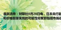 最新消息：财联社8月28日电，日本央行副行长冰见野良三表示，经济和价格前景实现的可能性将受到包括市场动态在内的多种因素的影响。