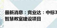 最新消息：竞业达：中标3680万元湖北大学智慧教室建设项目