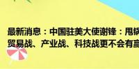 最新消息：中国驻美大使谢锋：甩锅推责解决不了问题 诉诸贸易战、产业战、科技战更不会有赢家