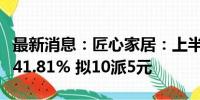 最新消息：匠心家居：上半年净利润同比增长41.81% 拟10派5元