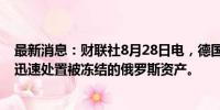 最新消息：财联社8月28日电，德国总理朔尔茨表示，希望迅速处置被冻结的俄罗斯资产。