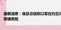 最新消息：埃及总统称以军在约旦河西岸的升级行动将产生极端危险