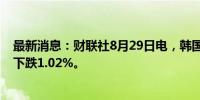 最新消息：财联社8月29日电，韩国股市综合股价指数收盘下跌1.02%。