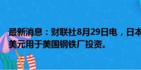 最新消息：财联社8月29日电，日本钢铁公司额外提供13亿美元用于美国钢铁厂投资。