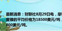 最新消息：财联社8月29日电，摩根大通预计2024年第四季度镍的平均价格为18500美元/吨，2025年的平均价格为19800美元/吨。