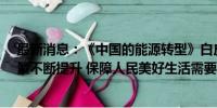 最新消息：《中国的能源转型》白皮书：中国能源含“绿”量不断提升 保障人民美好生活需要