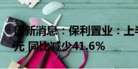 最新消息：保利置业：上半年净利为3.73亿元 同比减少41.6%