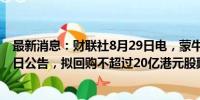 最新消息：财联社8月29日电，蒙牛乳业涨超10%，公司昨日公告，拟回购不超过20亿港元股票。