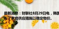 最新消息：财联社8月29日电，韩国总统尹锡悦称，韩国公布了家庭供应措施以稳定物价。