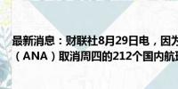 最新消息：财联社8月29日电，因为台风，全日空航空公司（ANA）取消周四的212个国内航班、周五的42个航班。