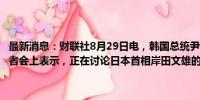 最新消息：财联社8月29日电，韩国总统尹锡悦29日在国政发布会暨记者会上表示，正在讨论日本首相岸田文雄的访问事宜，对此持开放态度。