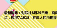 最新消息：财联社8月29日电，离岸人民币兑美元升值300点，现报7.1015，在岸人民币现报7.1040。