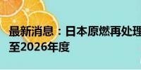 最新消息：日本原燃再处理工厂竣工目标推迟至2026年度