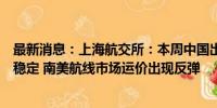 最新消息：上海航交所：本周中国出口集装箱运输需求基本稳定 南美航线市场运价出现反弹