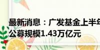 最新消息：广发基金上半年净利润8.22亿元 公募规模1.43万亿元