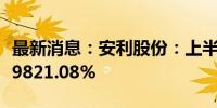 最新消息：安利股份：上半年净利润同比增长9821.08%