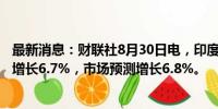 最新消息：财联社8月30日电，印度4月至6月当季GDP同比增长6.7%，市场预测增长6.8%。