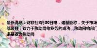 最新消息：财联社8月30日电，诺基亚称，关于市场猜测暂无任何公告，不存在相关的内部项目；致力于移动网络业务的成功；移动网络部门今年取得了显著进展。此前报道称诺基亚为移动网