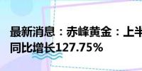 最新消息：赤峰黄金：上半年净利润7.1亿元 同比增长127.75%