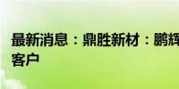 最新消息：鼎胜新材：鹏辉能源是公司电池箔客户