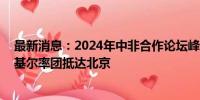 最新消息：2024年中非合作论坛峰会举行在即 南苏丹总统基尔率团抵达北京