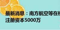 最新消息：南方航空等在横琴成立科技公司 注册资本5000万