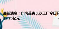 最新消息：广汽菲克长沙工厂今日开启第三轮拍卖 起拍价约12.25亿元