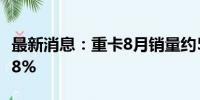 最新消息：重卡8月销量约5.8万辆 同比下降18%