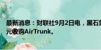 最新消息：财联社9月2日电，黑石集团据称接近以200亿美元收购AirTrunk。