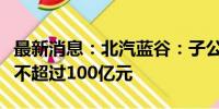 最新消息：北汽蓝谷：子公司拟公开挂牌增资不超过100亿元