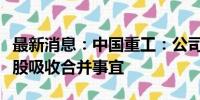 最新消息：中国重工：公司与中国船舶筹划换股吸收合并事宜