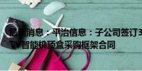 最新消息：平治信息：子公司签订3582.78万元中国电信IPTV智能机顶盒采购框架合同