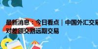 最新消息：今日看点｜中国外汇交易中心将推出银行间外币对差额交割远期交易