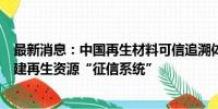 最新消息：中国再生材料可信追溯体系联合工作组成立：构建再生资源“征信系统”