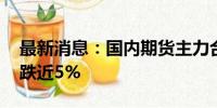 最新消息：国内期货主力合约跌多涨少 玻璃跌近5%