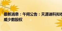 最新消息：午间公告：天源迪科拟收购控股子公司深圳金华威少数股权