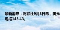 最新消息：财联社9月3日电，美元兑日元日内跌幅达1%，现报145.43。