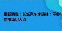 最新消息：长城汽车李瑞峰：不参与价格战，选择更有价值的市场切入点