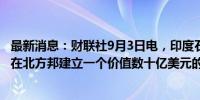 最新消息：财联社9月3日电，印度石油天然气公司正在考虑在北方邦建立一个价值数十亿美元的炼油和石化项目。