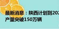 最新消息：陕西计划到2027年新能源汽车年产量突破150万辆