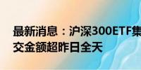 最新消息：沪深300ETF集体放量 3只ETF成交金额超昨日全天