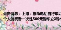 最新消息：上海：推动电动自行车以旧换新 给予符合要求的个人消费者一次性500元购车立减补贴