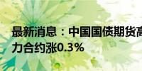 最新消息：中国国债期货高开高走 30年期主力合约涨0.3%