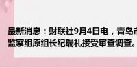 最新消息：财联社9月4日电，青岛市纪委监委派驻第七纪检监察组原组长纪瑞礼接受审查调查。