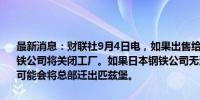 最新消息：财联社9月4日电，如果出售给日本钢铁的交易失败，美国钢铁公司将关闭工厂。如果日本钢铁公司无法完成141亿美元的收购，它可能会将总部迁出匹兹堡。