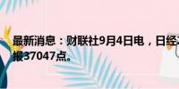 最新消息：财联社9月4日电，日经225指数收盘跌4.24%，报37047点。